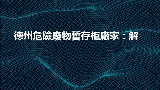 德州危險廢物暫存柜廠家：解密環(huán)境保護的關(guān)鍵防線！